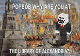 IPOPBOB WHY ARE YOU AT THE LIBRARY OF ALEXANDRIA?