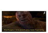 Perhaps I treated you too harshly