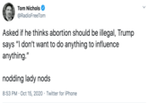 Tom Nichols @RadioFreeTom Asked if he thinks abortion should be illegal, Trump says "I don't want to do anything to influence anything." nodding lady nods 8:53 PM · Oct 15, 2020 · Twitter for iPhone