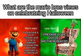 What are the mario bros views on celebrateing Halloween Mario says: Luigi says: People have a lot of cultures, and it's ok to celebrate whatever they want, the important is accepting all PREPARE TO BE DOOTED M------------