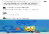 anonymous asked If you were in charge of Brazil, what would be your policies? carnival-phantasm everybody has to come to brazil enecoo What if I don't? carnival-phantasm