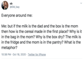 sb @Old_bay Everyone around me: Me: but if the milk is the dad and the box is the mom then how is the cereal made in the first place? Why is it in the bag in the mom? Why is the box dry? The milk is in the fridge and the mom is in the pantry? What is the metaphor? 10:38 PM · Oct 18, 2020 · Twitter for iPhone >