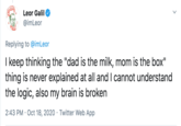 Leor Galil @imLeor Replying to @imLeor I keep thinking the "dad is the milk, mom is the box" thing is never explained at all and I cannot understand the logic, also my brain is broken 2:43 PM · Oct 18, 2020 · Twitter Web App >