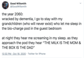 Good Willsmith @GoodWillsmith the year 2060: wracked by dementia, I go to stay with my grandchildren (who will never exist) who let me sleep in the bio-charge pod in the guest bedroom at night they hear me screaming in my sleep. as they approach the pod they hear "THE MILK IS THE MOM & THE BOX IS THE DAD" 12:32 PM · Oct 18, 2020 · Twitter for iPhone