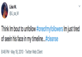 Lisa M. @Li_sa_M Think Im bout to unfollow #oneofmyfollowers Im just tired of seein his face in my timeline...#cleanse 8:46 PM · May 18, 2010 · Twitter Web Client >