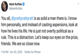 Mark Ruffalo @MarkRuffalo You all, @prattprattpratt is as solid a man there is. I know him personally, and instead of casting aspersions, look at how he lives his life. He is just not overtly political as a rule. This is a distraction. Let's keep our eyes on the prize, friends. We are so close now. 1:14 PM · Oct 20, 2020 · Twitter for iPhone