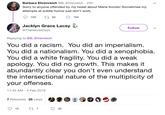 Barbara Ehrenreich @B_Ehrenreich · 22h Sorry to anyone offended by my tweet about Marie Kondo! Sometimes my attempts at subtle humor just don't work. 759 27 50 794 Jacklyn Grace Lacey Follow @TheVelvetDays Replying to @B_Ehrenreich You did a racism. You did an imperialism. You did a nationalism. You did a xenophobia. You did a white fragility. You did a weak apology. You did no growth. This makes it abundantly clear you don't even understand the intersectional nature of the multiplicity of your offenses. 11:45 AM - 4 Feb 2019 7 Retweets 35 Likes 15 35