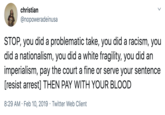 christian @nopoweradeinusa STOP, you did a problematic take, you did a racism, you did a nationalism, you did a white fragility, you did an imperialism, pay the court a fine or serve your sentence [resist arrest] THEN PAY WITH YOUR BLOOD 8:29 AM · Feb 10, 2019 · Twitter Web Client