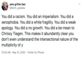 pmc grifter ben @bitch_updates You did a racism. You did an imperialism. You did a xenophobia. You did a white fragility. You did a weak apology. You did a no growth. You did a be mean to Chrissy Tiegen. This makes it abundantly clear you don't even understand the intersectional nature of the multiplicity of y 10:33 AM · May 10, 2020 · Twitter for iPhone