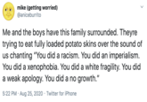 mike (getting worried) @aniceburrito Me and the boys have this family surrounded. Theyre trying to eat fully loaded potato skins over the sound of us chanting "You did a racism. You did an imperialism. You did a xenophobia. You did a white fragility. You did a weak apology. You did a no growth." 5:22 PM · Aug 25, 2020 · Twitter for iPhone