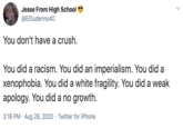 Jesse From High School @EIDuderino40 You don't have a crush. You did a racism. You did an imperialism. You did a xenophobia. You did a white fragility. You did a weak apology. You did a no growth. 3:18 PM · Aug 28, 2020 · Twitter for iPhone