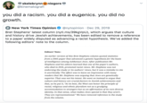 skelebrynnO niegore @kinematografi you did a racism. you did a eugenics. you did no growth. E New York Times Opinion @nytopinion · Dec 29, 2019 Bret Stephens' latest column (nyti.ms/39kgVpU), which argues that culture and history drive Jewish achievements, has been edited to remove a reference to a paper widely disputed as advancing a racist hypothesis. We've added the following editors' note to the column. Editors’ Note: An earlier version of this Bret Stephens column quoted statistics from a 2005 paper that advanced a genetic hypothesis for the basis of intelligence among Ashkenazi Jews. After publication Mr. Stephens and his editors learned that one of the paper's authors, who died in 2016, promoted racist views. Mr. Stephens was not endorsing the study or its authors' views, but it was a mistake to cite it uncritically. The effect was to leave an impression with many readers that Mr. Stephens was arguing that Jews are genetically superior. That was not his intent. He went on instead to argue that culture and history are crucial factors in Jewish achievements and that, as he put it, “At its best, the West can honor the principle of racial, religious and ethnic pluralism not as a grudging accommodation to strangers but as an affirmation of its own diverse identity. In that sense, what makes Jews special is that they aren't. They are representational." We have removed reference to the study from the column.
