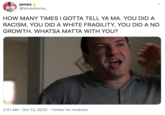 james @Voreoboros_ HOW MANY TIMES I GOTTA TELL YA MA. YOU DID A RACISM, YOU DID A WHITE FRAGILITY, YOU DID A NO GROWTH. WHATSA MATTA WITH YOU? 2:21 AM · Oct 13, 2020 · Twitter for Android
