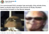 I'm convinced Dril's avatar has actually, this whole time, been a photo sent from the future of Rudy Giuliani touching himself in the Borat sequel Ryan Broderick @broderick I'm convinced Dril's avatar has actually, this whole time, been a photo sent from the future of Rudy Giuliani touching himself in the Borat sequel 11:05 AM · Oct 21, 2020 · TweetDeck