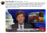 Noor Bin Ladin @NoorBinLadin · Jun 12 Tucker Carlson is one of America's greatest fighters. Night after night he puts himself on the modern day's frontline to bring us the TRUTH, in a world that demands he yields and kneels to the overlords and their mobs. #IStandWithTucker BROKE& DESPERATE NEWS TUCKER CARLSON tonight #Tucker VFOX NEWS 3:55 121.7K views MOST WATCHED. MOST TRUSTED. A&E Crem Deily Coller