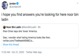 jordan @JordanUhl i hope you find answers you're looking for here noor bin ladin Noor Bin Ladin @NoorBinLadin · 6h Ilhan Omar says she 'loves' America. Gee, I wonder what hating America looks like then. twitter.com/TheWeekMSNBC/s.. Show this thread 11:23 AM · Oct 21, 2020 · Twitter Web App