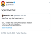 David Klion @DavidKlion Expert-level troll Noor Bin Ladin @NoorBinLadin · 6h Ilhan Omar says she 'loves' America. Gee, I wonder what hating America looks like then. twitter.com/TheWeekMSNBC/s.. Show this thread 12:21 PM · Oct 21, 2020 · Twitter Web App