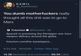 SpaceX ✕ Pentagon = FAV SHIP KAMIL @_kosmonaut You dumb m------------ really thought all this s--- was to go to Mars O Futurism O @futurism · 2d SpaceX is promising the Pentagon one-hour weapon delivery around the globe. futurism.com/the-byte/space... 8:53 AM · 10/10/20 · Twitter Web App 14.3K Retweets and comments 66.5K Likes