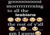 gooooooo0od morrrrrrrrning to all the lesbians the rest of y'all gm I guess