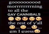 goooooooood morrrrrrrrning to all the GAY CANNIBALS the rest of y'all gm I guess