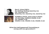 Ben E. King is rolling in his grave! Ben E. King (1961): So darling, darling stand by me Oh, stand by me Stand by me, stand by me, stand by me KaMillion (2018, went viral in 2020): so dArLiNg, DaRlInG tWeRk 4 mE oH, tWeRk 4 mE tWeRk 4 mE, tWeRk 4 mE, tWeRk 4 mE What the hell happened? Something is wrong with our generation!!!
