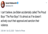 Daniel Kibblesmith @kibblesmith I can't believe Joe Biden accidentally called The Proud Boys "The Poor Boys" it's almost as if he doesn't actively court their approval and sanction their violence. 2:00 AM · Oct 23, 2020 · Twitter for iPhone
