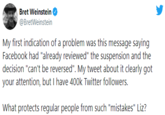 Bret Weinstein @BretWeinstein My first indication of a problem was this message saying Facebook had "already reviewed" the suspension and the decision "can't be reversed". My tweet about it clearly got your attention, but I have 400k Twitter followers. What protects regular people from such "mistakes" Liz?