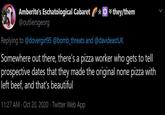A ☆☆ *they/them Amberite's Eschatological Cabaret @outliersgeorg Replying to @dovergirl95 @bomb_threats and @davideastUK Somewhere out there, there's a pizza worker who gets to tell prospective dates that they made the original none pizza with left beef, and that's beautiful 11:27 AM · Oct 20, 2020 · Twitter Web App >