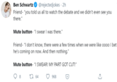 Ben Schwartz @rejectedjokes · 2h Friend- "you told us all to watch the debate and we didn't even see you there." Mute button- "I swear I was there." Friend- "I don't know, there were a few times when we were like 0000 I bet he's coming on now. And then nothing." Mute button- "I SWEAR! MY PART GOT CUT!" 8 27 64 968