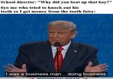 School director: "Why did you beat up that boy?" 6yo me who tried to knock out his teeth so I get money from the tooth fairy: among Mon, deriving That whe e uny Fom o the Right 1 eeple to layir e th kel I was a business man... doing business. DRESIDENTIAL DERATE
