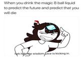 When you drink the magic 8 ball liquid to predict the future and predict that you will die heh heh the wisdom juice is kicking in.