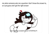 me when someone asks me a question I don't know the answer to, so I just guess and I get the right answer heh heh, the wisdom fuice is kicking in.