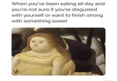 eating time When you've been eating all day and you're not sure if you're disgusted with yourself or want to finish strong with something sweet
