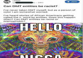 r/DMT + Join u/ Is 39m Can DMT entities be racist? I've never taken DMT myself, but as a person of color I am somewhat worried. I've heard stories of African Americans getting called the n word by entities. Does this happen often? Can DMT entities be racist or islamophobic? HELLO
