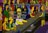 Everyone in this subreddit Me, who also drinks coffee and alcohol