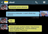 dad Answer your phone 1:53 PM Gimme a minute. I can't find my phone. 1:54 PM Ok 1:55 PM You are an awful child. You know you're killing me. You're killing your father Peonia 2:02 PM