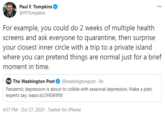 Paul F. Tompkins @PFTompkins 000 For example, you could do 2 weeks of multiple health screens and ask everyone to quarantine, then surprise your closest inner circle with a trip to a private island where you can pretend things are normal just for a brief moment in time. wp The Washington Post @washingtonpost · 6h Pandemic depression is about to collide with seasonal depression. Make a plan, experts say. wapo.st/2HEWXNT 4:57 PM - Oct 27, 2020 · Twitter for iPhone