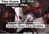 The Cure in the studio like yeah this sounds better than The Smiths drop it