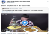 Steve Bray #HoldThemToAccount @snb19692 000 Brexit explained in 30 seconds. Parker @panoparker · 22h Thinking about the guy that put cheese in a chocolate fountain Show this thread Tasty Hoon 0:29 5M views NOSTA 6:16 PM · Oct 29, 2020 · Twitter Web App