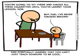 YOU'RE GOING TO SIT THERE AND SMOKE ALL THESE CIGARETTES UNTIL YOU'VE LEARNT YOUR LESSON, SON. BUT DAD, I'VE NEVER SMOKED BEFORE! DAD EVENTUALLY LEARNED THAT YOU CAN'T JUST TEACH SOMEONE TO BE COOL. Cyanide and Happiness © Explosm.net|