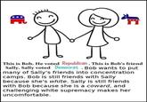 *** This is Bob. He voted Republican. This is Bob's friend Sally. Sally voted Democrat . Bob wants to put many of Sally's friends into concentration camps. Bob is still friends with Sally because she's white. Sally is still friends with Bob because she is a coward, and challenging white supremacy makes her uncomfortable.