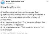 Prism, the crystalline ooze @ialika_lifina 000 Know the difference: Anarcho-communism: an ideology that questions hierarchies while aiming to create a society where workers own the means of production. Arachno-communism: The same as above, but the workers are spiders! Arcano-communism: The same as above, but with magic! 12:11 PM · Apr 18, 2020 · Twitter Web App