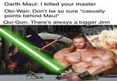 Darth Maul: I killed your master Obi-Wan: Don't be so sure *casually points behind Maul* Qui-Gon: There's always a bigger Jinn Qui-Gon Jinn Fictional character