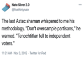 Nate Silver 2.0 00 @fivethirtynate The last Aztec shaman whispered to me his methodology. "Don't oversample partisans," he warned. "Tenochtitlan fell to independent voters." 11:21 AM · Nov 3, 2012 · Twitter for iPad