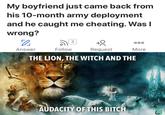 My boyfriend just came back from his 10-month army deployment and he caught me cheating. Was I wrong? 3 000 Answer Follow Request More THE LION, THE WITCH AND THE AUDACITY OF THIS BITCH