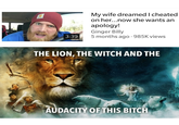 My wife dreamed I cheated on her...now she wants an apology! Ginger Billy 5 months ago ·985K views 3:39 THE LION, THE WITCH AND THE AUDACITY OF THIS BITCH