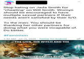 Stop hating on Jada Smith for "cheating" on Will Smith. Womyn should be encouraged to have multiple sexual partners If their needs aren't satisfied by their S/O. To the men: You should be thanking her other partners for doing what you were incapable of. Do better. #Feminism 1:42 AM Jul 16, 2020 · Twitter for Android THE LION, THE WITCH AND THE AUDACITY OF THIS BITCH