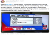 Almost Dr. Michelle M. Martin @AlmostDrMartin Really @CNN!? How about including Indigenous/Native Americans instead of calling them "something else." This is colonialism, othering, and the systematic, continued erasure Indigenous Americans during what is supposed to be Native American History Month. UNITED STATES PRESIDENT RACE WHITE LATINO BLACK 65% 13% 12% 6% 3% SOMETHING ELSE ASIAN CNN EXIT POLL 56:24 NEXT POLLS CLOSE BREAKING NEWS LIVE CAN CN EXIT POLL STION 10:55 AM · Nov 4, 2020 · Twitter Web App