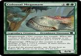 Colossal Megamaw Legendary Creature -Dreadmaw Dinosaur Megatrample (This creature has trample. When this creature is blocked and deals combat damage to an opponent, Colossal Megamaw gets a +1/+1 counter) Megaenrage (Whenever this creature is dealt damage, it gets a +1/+1 counter. It must survive the damage for this to occur) If you feel the ground quake, run. If you hear its bellow, flee. If you see its teeth, it's too late. 6/6
