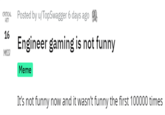 Engineer gaming is not funny  CRITICAL HIT Posted by u/TopSwagger 6 days ago 16 Engineer gaming is not funny MISS! Meme It's not funny now and it wasn't funny the first 100000 times